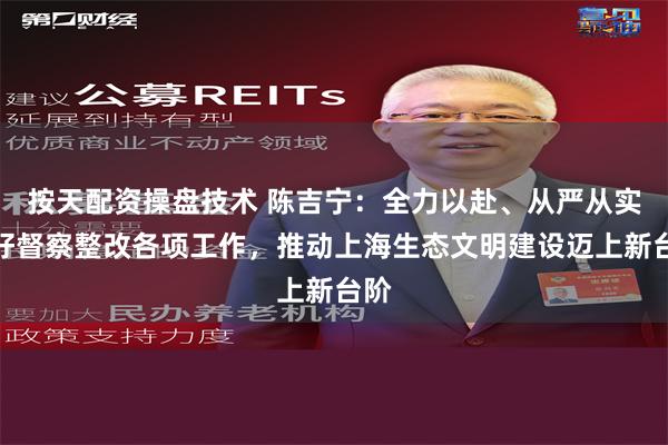 按天配资操盘技术 陈吉宁：全力以赴、从严从实抓好督察整改各项工作，推动上海生态文明建设迈上新台阶