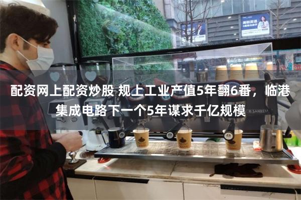 配资网上配资炒股 规上工业产值5年翻6番，临港集成电路下一个5年谋求千亿规模