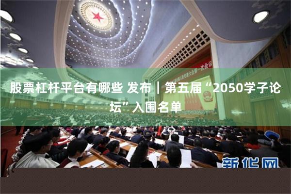 股票杠杆平台有哪些 发布｜第五届“2050学子论坛”入围名单