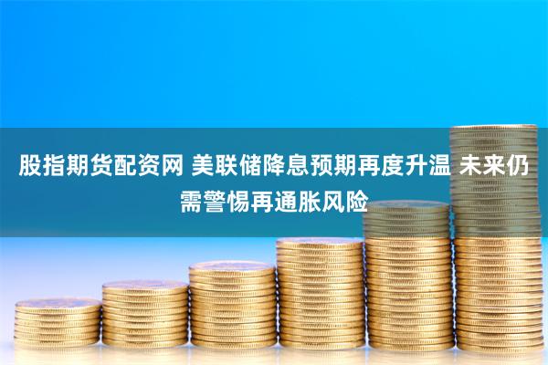 股指期货配资网 美联储降息预期再度升温 未来仍需警惕再通胀风险