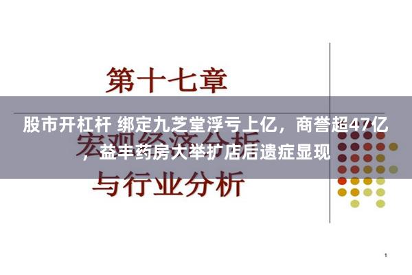 股市开杠杆 绑定九芝堂浮亏上亿，商誉超47亿，益丰药房大举扩店后遗症显现