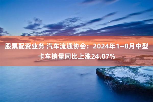 股票配资业务 汽车流通协会：2024年1—8月中型卡车销量同比上涨24.07%