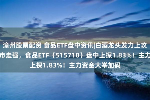 漳州股票配资 食品ETF盘中资讯|白酒龙头发力上攻，吃喝板块逆市走强，食品ETF（515710）盘中上探1.83%！主力资金大举加码