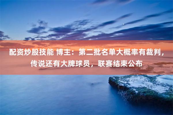 配资炒股技能 博主：第二批名单大概率有裁判，传说还有大牌球员，联赛结束公布