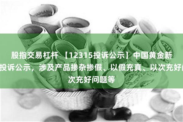 股指交易杠杆 【12315投诉公示】中国黄金新增2件投诉公示，涉及产品掺杂掺假、以假充真、以次充好问题等