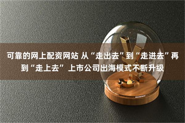 可靠的网上配资网站 从“走出去”到“走进去”再到“走上去” 上市公司出海模式不断升级