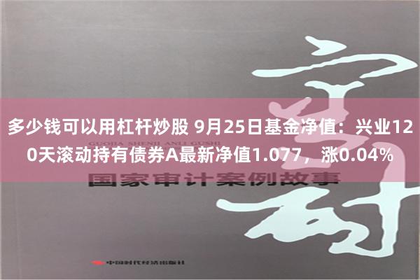 多少钱可以用杠杆炒股 9月25日基金净值：兴业120天滚动持有债券A最新净值1.077，涨0.04%