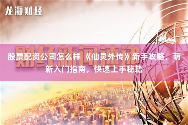 股票配资公司怎么样 《仙灵外传》新手攻略，萌新入门指南，快速上手秘籍