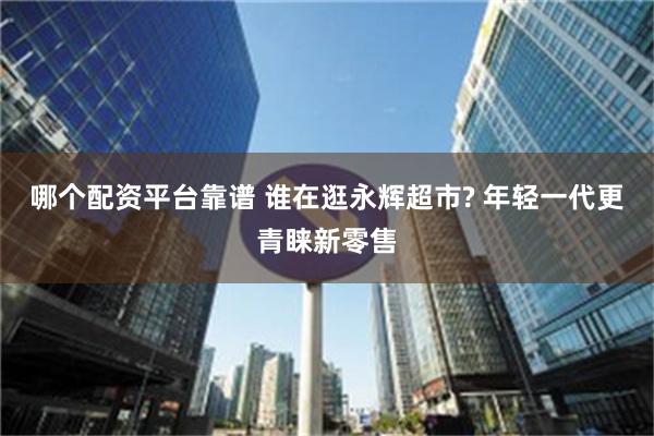 哪个配资平台靠谱 谁在逛永辉超市? 年轻一代更青睐新零售