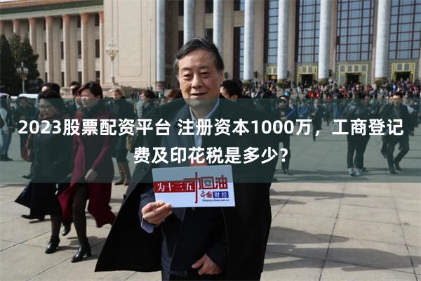 2023股票配资平台 注册资本1000万，工商登记费及印花税是多少？