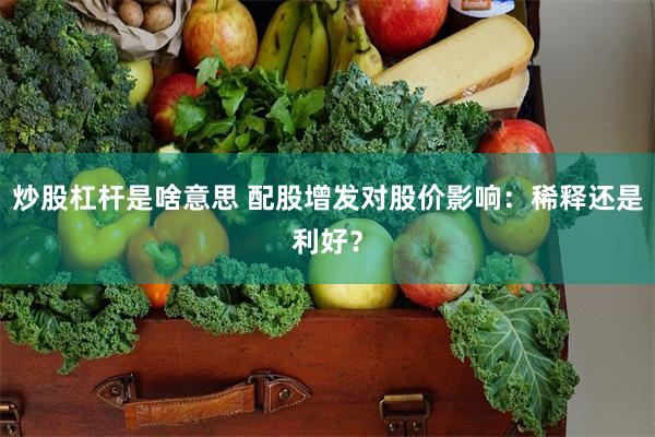 炒股杠杆是啥意思 配股增发对股价影响：稀释还是利好？