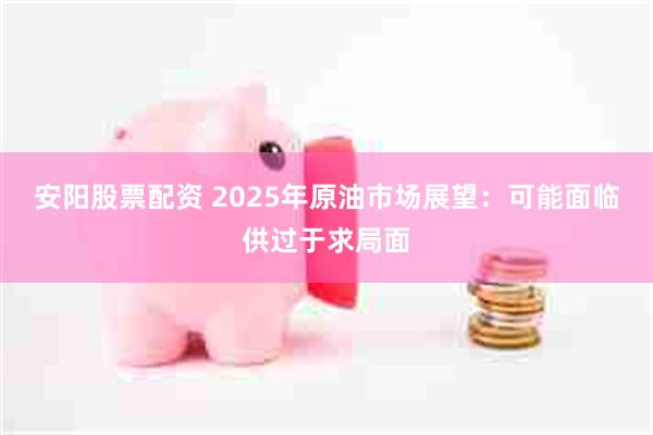 安阳股票配资 2025年原油市场展望：可能面临供过于求局面