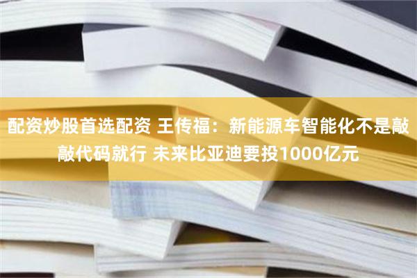 配资炒股首选配资 王传福：新能源车智能化不是敲敲代码就行 未来比亚迪要投1000亿元