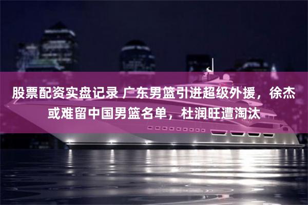 股票配资实盘记录 广东男篮引进超级外援，徐杰或难留中国男篮名单，杜润旺遭淘汰