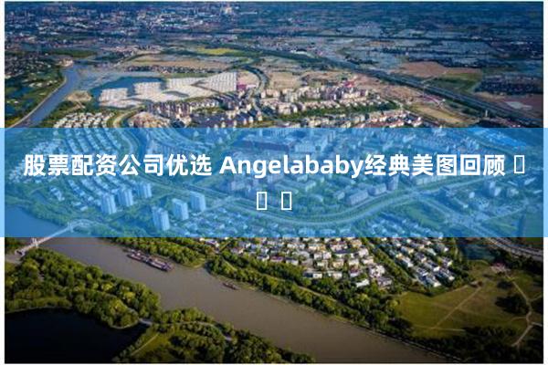 股票配资公司优选 Angelababy经典美图回顾 ​​​