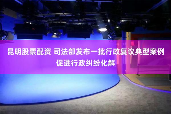 昆明股票配资 司法部发布一批行政复议典型案例促进行政纠纷化解