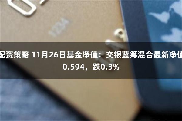 配资策略 11月26日基金净值：交银蓝筹混合最新净值0.594，跌0.3%