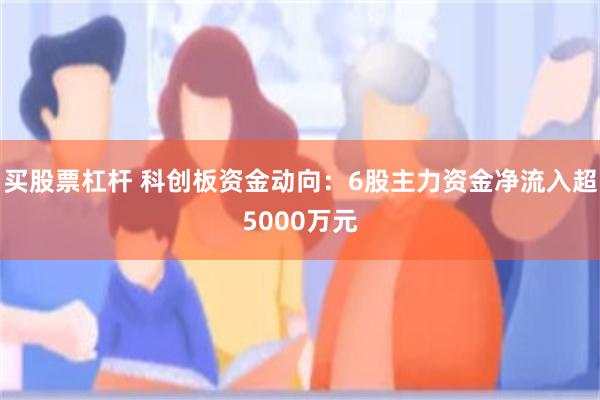 买股票杠杆 科创板资金动向：6股主力资金净流入超5000万元