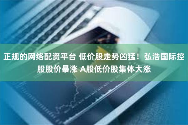 正规的网络配资平台 低价股走势凶猛！弘浩国际控股股价暴涨 A股低价股集体大涨