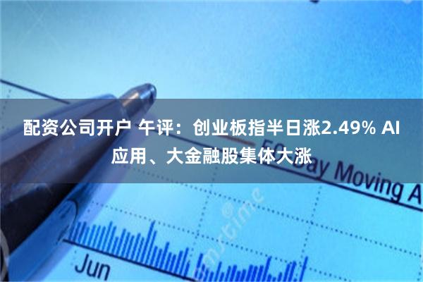 配资公司开户 午评：创业板指半日涨2.49% AI应用、大金融股集体大涨