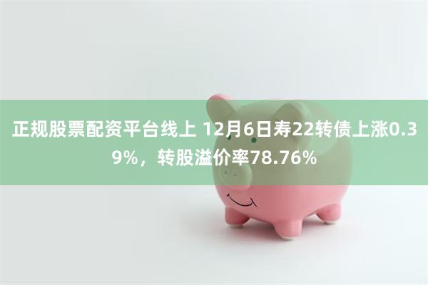 正规股票配资平台线上 12月6日寿22转债上涨0.39%，转股溢价率78.76%