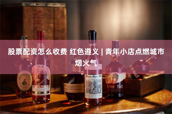 股票配资怎么收费 红色遵义 | 青年小店点燃城市烟火气