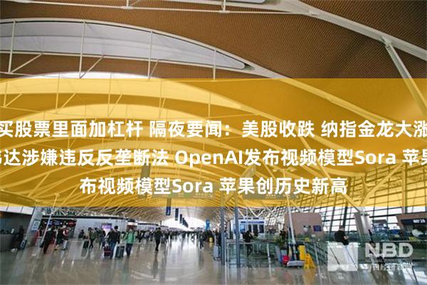 买股票里面加杠杆 隔夜要闻：美股收跌 纳指金龙大涨逾8.5% 英伟达涉嫌违反反垄断法 OpenAI发布视频模型Sora 苹果创历史新高