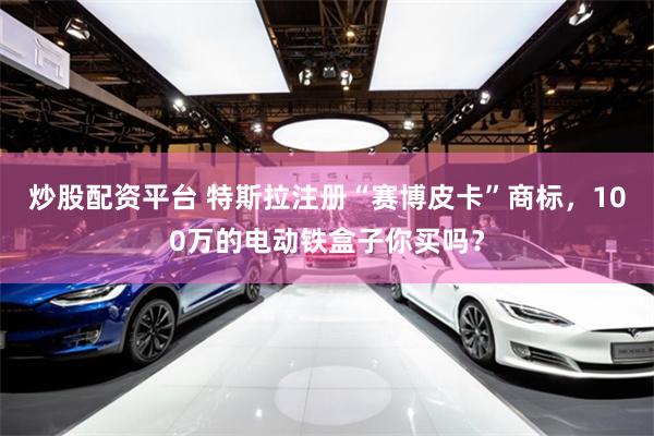 炒股配资平台 特斯拉注册“赛博皮卡”商标，100万的电动铁盒子你买吗？