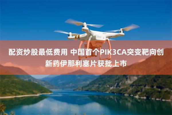 配资炒股最低费用 中国首个PIK3CA突变靶向创新药伊那利塞片获批上市