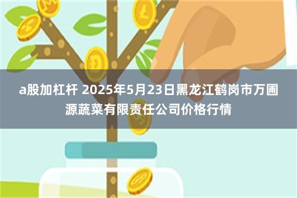 a股加杠杆 2025年5月23日黑龙江鹤岗市万圃源蔬菜有限责任公司价格行情