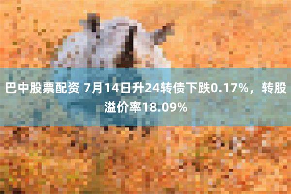 巴中股票配资 7月14日升24转债下跌0.17%，转股溢价率18.09%