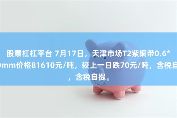 股票杠杠平台 7月17日，天津市场T2紫铜带0.6*400mm价格81610元/吨，较上一日跌70元/吨，含税自提。
