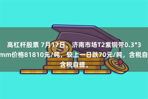 高杠杆股票 7月17日，济南市场T2紫铜带0.3*300mm价格81810元/吨，较上一日跌70元/吨，含税自提。