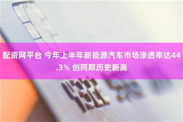 配资网平台 今年上半年新能源汽车市场渗透率达44.3% 创同期历史新高