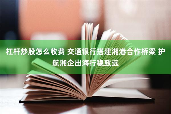 杠杆炒股怎么收费 交通银行搭建湘港合作桥梁 护航湘企出海行稳致远