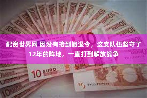 配资世界网 因没有接到撤退令，这支队伍坚守了12年的阵地，一直打到解放战争