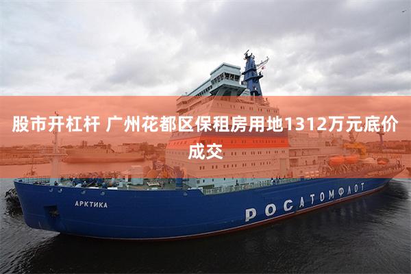 股市开杠杆 广州花都区保租房用地1312万元底价成交