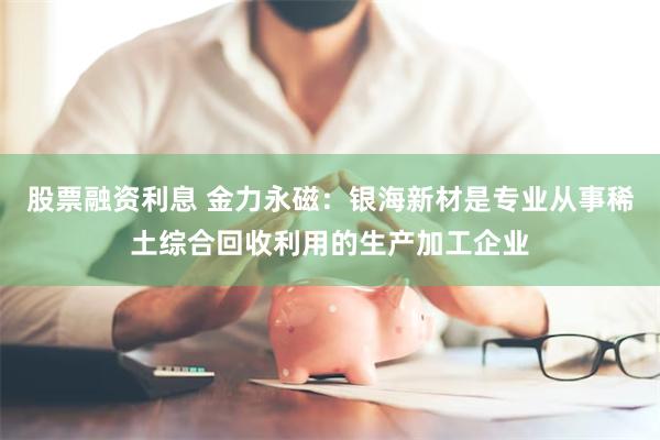 股票融资利息 金力永磁：银海新材是专业从事稀土综合回收利用的生产加工企业