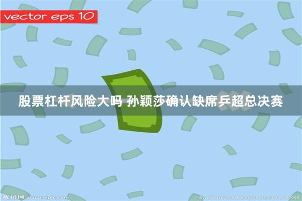 股票杠杆风险大吗 孙颖莎确认缺席乒超总决赛