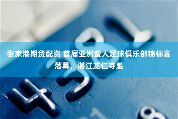 张家港期货配资 首届亚洲聋人足球俱乐部锦标赛落幕，湛江龙仁夺魁