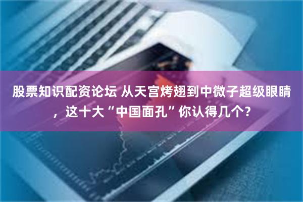 股票知识配资论坛 从天宫烤翅到中微子超级眼睛，这十大“中国面孔”你认得几个？