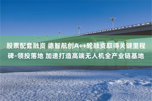 股票配套融资 德智航创A++轮融资取得关键里程碑-领投落地 加速打造高端无人机全产业链基地