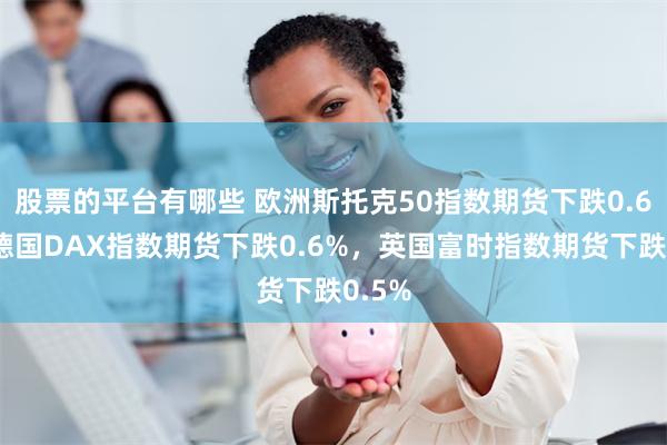 股票的平台有哪些 欧洲斯托克50指数期货下跌0.6%，德国DAX指数期货下跌0.6%，英国富时指数期货下跌0.5%