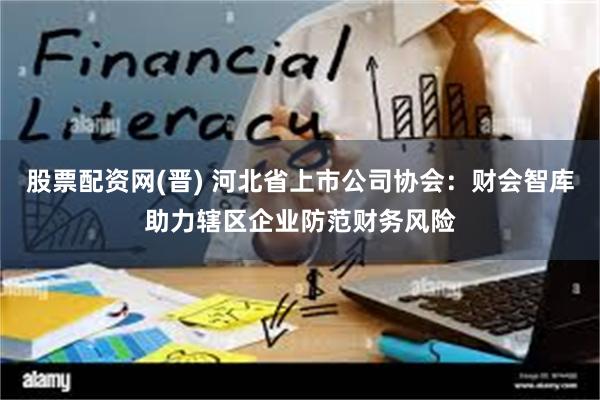 股票配资网(晋) 河北省上市公司协会：财会智库助力辖区企业防范财务风险