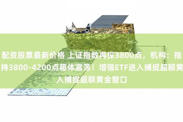 配资股票最新价格 上证指数再探3800点，机构：指数或维持3800-4200点箱体震荡！增强ETF进入捕捉超额黄金窗口