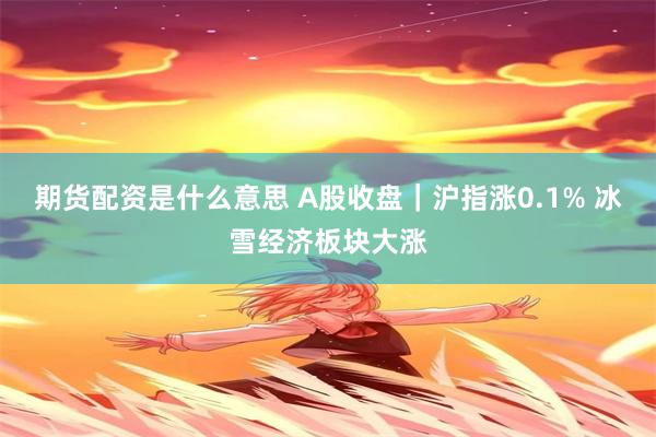 期货配资是什么意思 A股收盘｜沪指涨0.1% 冰雪经济板块大涨